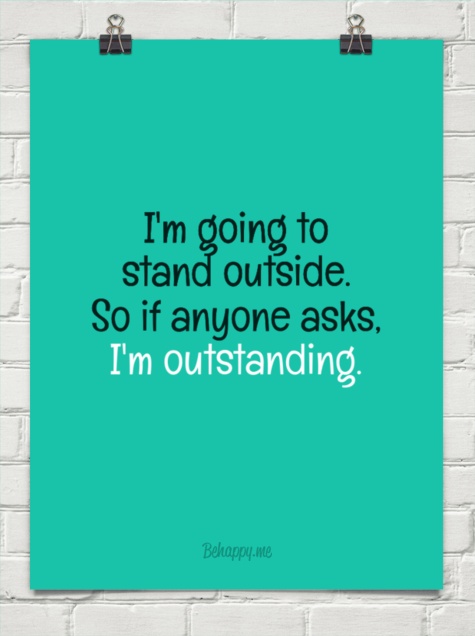 I'm going to stand outside. So if anyone asks. I'm outstanding