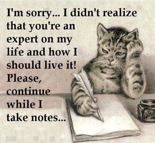 I'm sorry I didn't realize that you're an expert on my life and how I should live it. Please, continue while I take notes ..