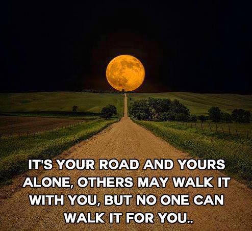 It's your road and yours alone, others my walk it with you, but no one can walk it for you.