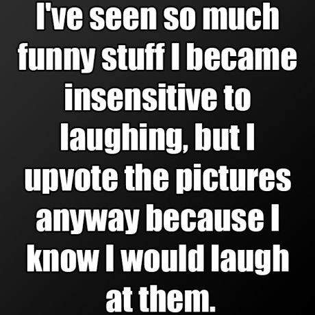 I've seen so much funny stuff I became insensitive to laughing...