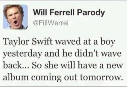 Will Farrell - Taylor Swift wawed at boy yestarday and he diden't wave back .. So she will have a new album coming out tomorrow