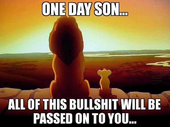 One day son... all of this bullshit will be passed on to you...