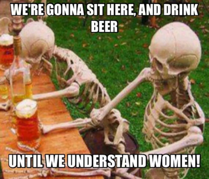 We're gonna sit here and drink beer until we understand women!